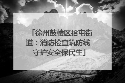 徐州鼓楼区拾屯街道：消防检查筑防线 守护安全保民生