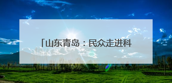 山东青岛：民众走进科研院所感受科技魅力