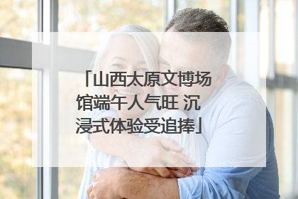 山西太原文博场馆端午人气旺 沉浸式体验受追捧