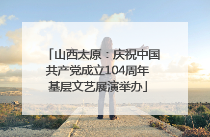 山西太原：庆祝中国共产党成立104周年基层文艺展演举办