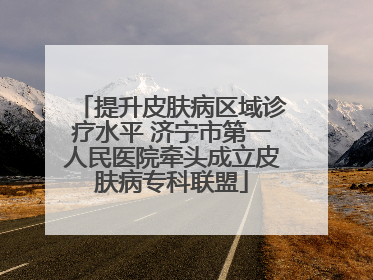 提升皮肤病区域诊疗水平 济宁市第一人民医院牵头成立皮肤病专科联盟