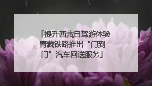 提升西藏自驾游体验 青藏铁路推出“门到门”汽车回送服务