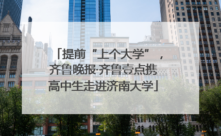提前“上个大学”，齐鲁晚报·齐鲁壹点携高中生走进济南大学