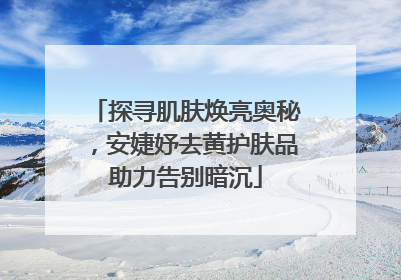 探寻肌肤焕亮奥秘，安婕妤去黄护肤品助力告别暗沉