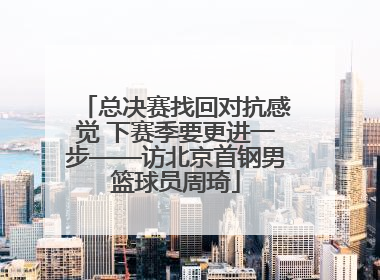 总决赛找回对抗感觉 下赛季要更进一步——访北京首钢男篮球员周琦