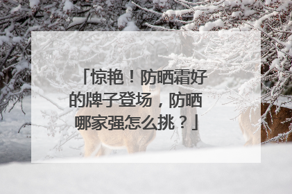惊艳！防晒霜好的牌子登场，防晒哪家强怎么挑？