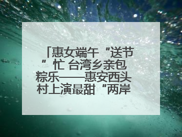 惠女端午“送节”忙 台湾乡亲包粽乐——惠安西头村上演最甜“两岸对话”