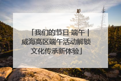 我们的节日·端午｜威海高区端午活动解锁文化传承新体验