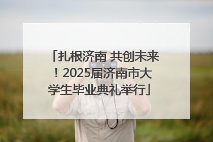 扎根济南 共创未来！2025届济南市大学生毕业典礼举行