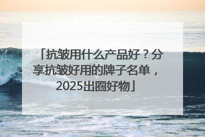 抗皱用什么产品好？分享抗皱好用的牌子名单，2025出圈好物