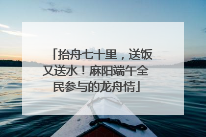 抬舟七十里，送饭又送水！麻阳端午全民参与的龙舟情