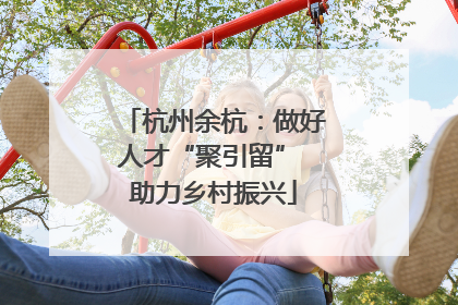 杭州余杭：做好人才“聚引留” 助力乡村振兴