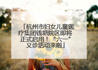 杭州市妇女儿童医疗集团钱塘院区即将正式启用！“六一”义诊活动来啦