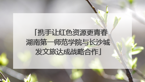 携手让红色资源更青春 湖南第一师范学院与长沙城发文旅达成战略合作