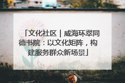 文化社区｜威海环翠同德书院：以文化矩阵，构建服务群众新场景