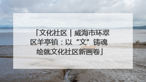 文化社区｜威海市环翠区羊亭镇：以“文”铸魂 绘就文化社区新画卷
