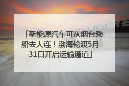新能源汽车可从烟台乘船去大连！渤海轮渡5月31日开启运输通道