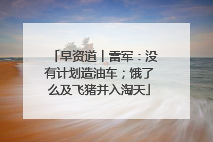 早资道丨雷军：没有计划造油车；饿了么及飞猪并入淘天