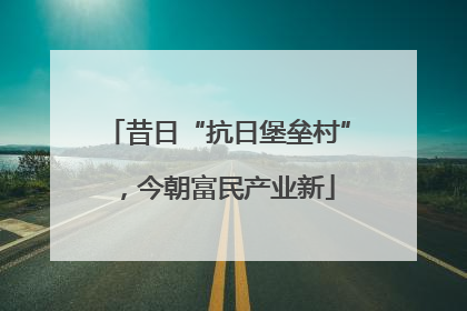 昔日“抗日堡垒村”，今朝富民产业新