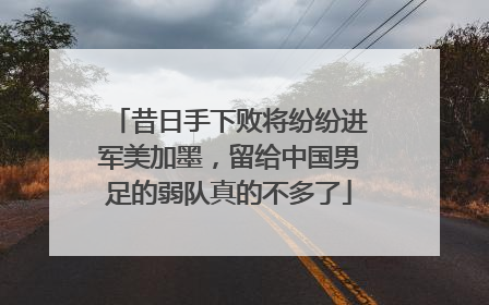 昔日手下败将纷纷进军美加墨，留给中国男足的弱队真的不多了