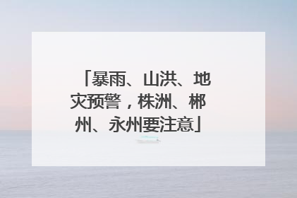 暴雨、山洪、地灾预警，株洲、郴州、永州要注意