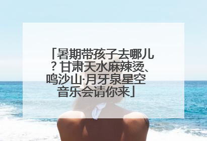 暑期带孩子去哪儿？甘肃天水麻辣烫、鸣沙山·月牙泉星空音乐会请你来
