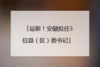 最新！安徽拟任3位县（区）委书记