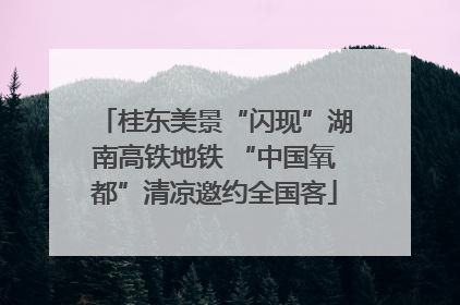 桂东美景“闪现”湖南高铁地铁 “中国氧都”清凉邀约全国客