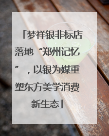 梦祥银非标店落地“郑州记忆”，以银为媒重塑东方美学消费新生态