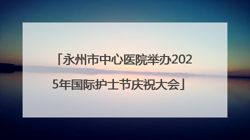 永州市中心医院举办2025年国际护士节庆祝大会