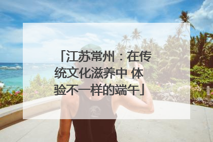 江苏常州：在传统文化滋养中 体验不一样的端午