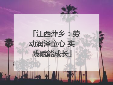 江西萍乡：劳动润泽童心 实践赋能成长