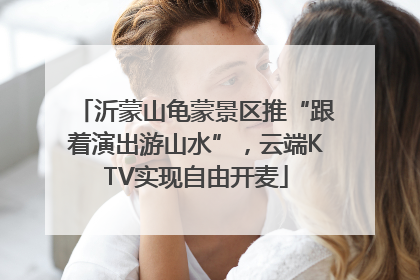 沂蒙山龟蒙景区推“跟着演出游山水”，云端KTV实现自由开麦