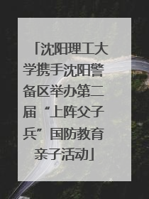 沈阳理工大学携手沈阳警备区举办第二届“上阵父子兵”国防教育亲子活动