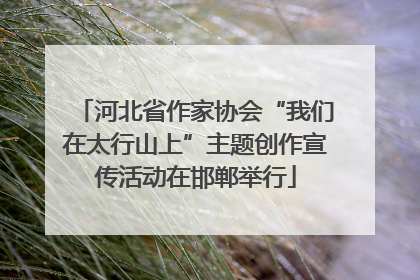 河北省作家协会“我们在太行山上”主题创作宣传活动在邯郸举行