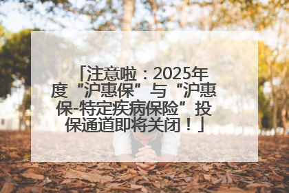 注意啦：2025年度“沪惠保”与“沪惠保-特定疾病保险”投保通道即将关闭！