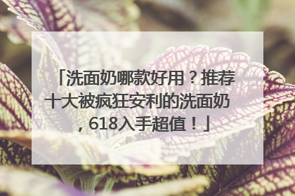 洗面奶哪款好用？推荐十大被疯狂安利的洗面奶，618入手超值！