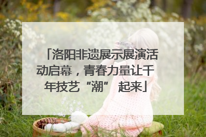 洛阳非遗展示展演活动启幕，青春力量让千年技艺“潮” 起来
