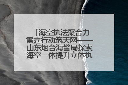 海空执法聚合力 雷霆行动筑天网——山东烟台海警局探索海空一体提升立体执法效能纪实