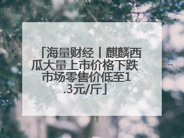 海量财经丨麒麟西瓜大量上市价格下跌 市场零售价低至1.3元/斤
