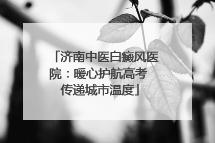 济南中医白癜风医院：暖心护航高考 传递城市温度