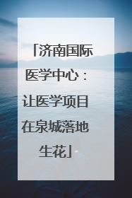 济南国际医学中心：让医学项目在泉城落地生花