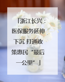 浙江长兴：医保服务延伸下沉 打通政策惠民“最后一公里”