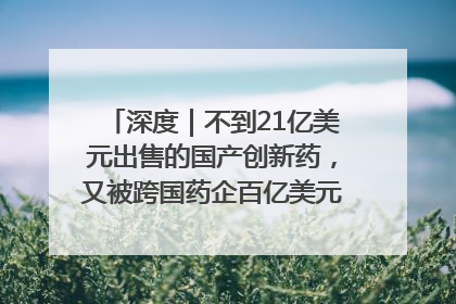 深度｜不到21亿美元出售的国产创新药，又被跨国药企百亿美元拿下，谁赚了？