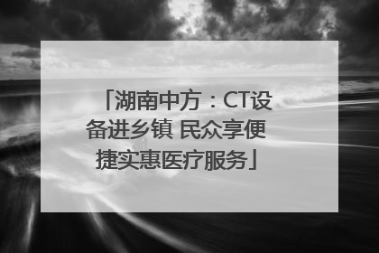 湖南中方：CT设备进乡镇 民众享便捷实惠医疗服务