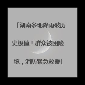湖南多地降雨破历史极值！群众被困险境，消防紧急救援