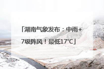 湖南气象发布：中雨+7级阵风！最低17℃