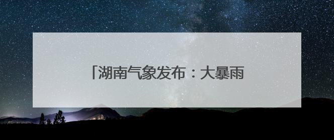 湖南气象发布：大暴雨！7-9级雷暴大风！