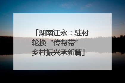 湖南江永：驻村轮换“传帮带” 乡村振兴承新篇
