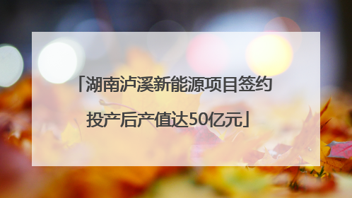 湖南泸溪新能源项目签约 投产后产值达50亿元